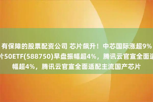 有保障的股票配资公司 芯片飙升！中芯国际涨超9%创新高，科创芯片50ETF(588750)早盘振幅超4%，腾讯云官宣全面适配主流国产芯片