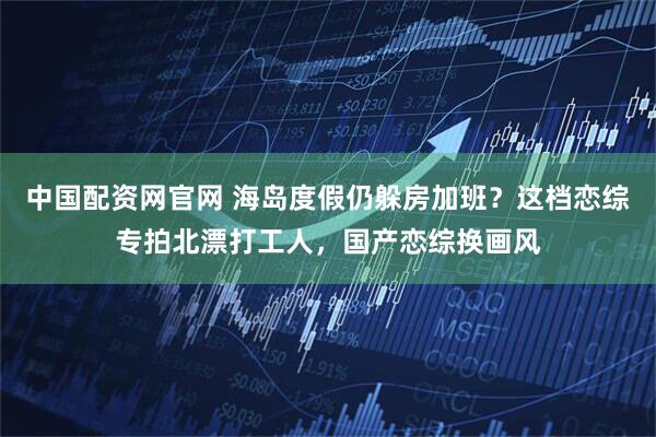 中国配资网官网 海岛度假仍躲房加班?这档恋综专拍北漂打工人,国产恋综换画风