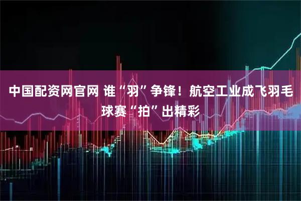 中国配资网官网 谁“羽”争锋！航空工业成飞羽毛球赛“拍”出精彩