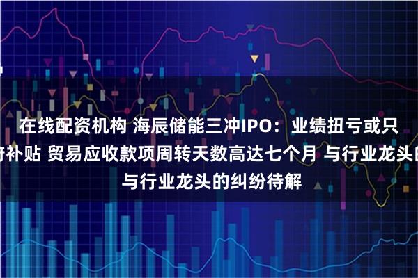 在线配资机构 海辰储能三冲IPO:业绩扭亏或只是仰赖政府补贴 贸易应收款项周转天数高达七个月 与行业龙头的纠纷待解