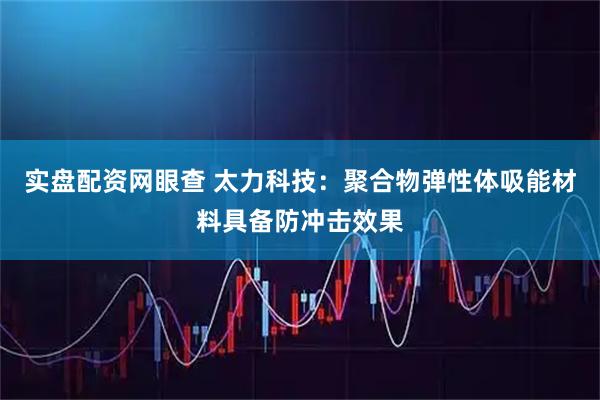 实盘配资网眼查 太力科技:聚合物弹性体吸能材料具备防冲击效果