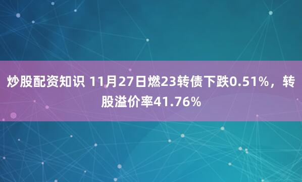 炒股配资知识 11月27日燃23转债下跌0.51%,转股溢价率41.76%