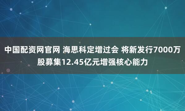 中国配资网官网 海思科定增过会 将新发行7000万股募集12.45亿元增强核心能力