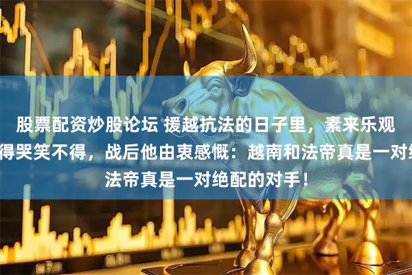 股票配资炒股论坛 援越抗法的日子里，素来乐观的陈赓被搅得哭笑不得，战后他由衷感慨：越南和法帝真是一对绝配的对手！