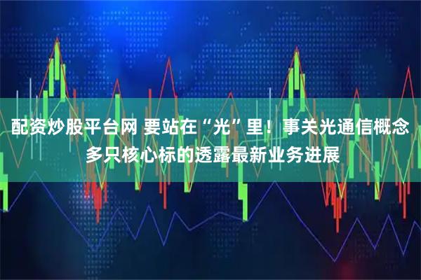 配资炒股平台网 要站在“光”里!事关光通信概念 多只核心标的透露最新业务进展