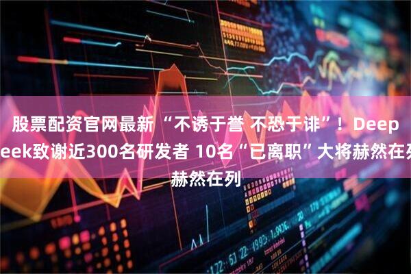 股票配资官网最新 “不诱于誉 不恐于诽”！DeepSeek致谢近300名研发者 10名“已离职”大将赫然在列