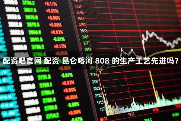 配资吧官网 配资 昆仑喀河 808 的生产工艺先进吗？
