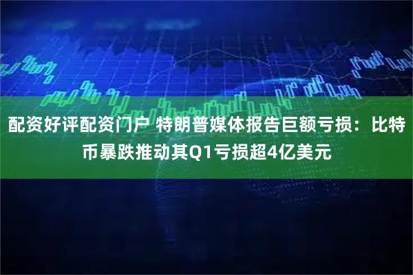 配资好评配资门户 特朗普媒体报告巨额亏损：比特币暴跌推动其Q1亏损超4亿美元
