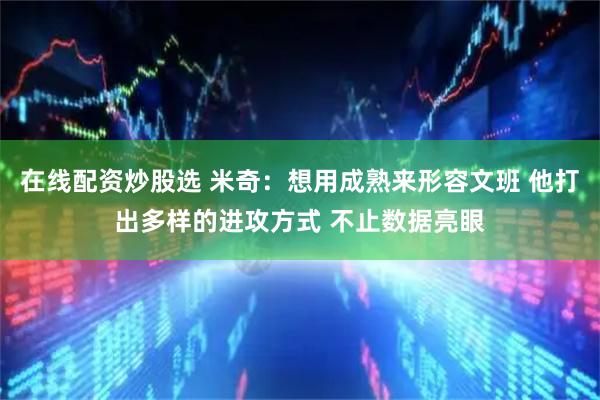 在线配资炒股选 米奇：想用成熟来形容文班 他打出多样的进攻方式 不止数据亮眼
