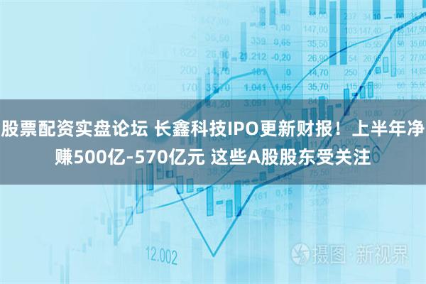 股票配资实盘论坛 长鑫科技IPO更新财报!上半年净赚500亿-570亿元 这些A股股东受关注