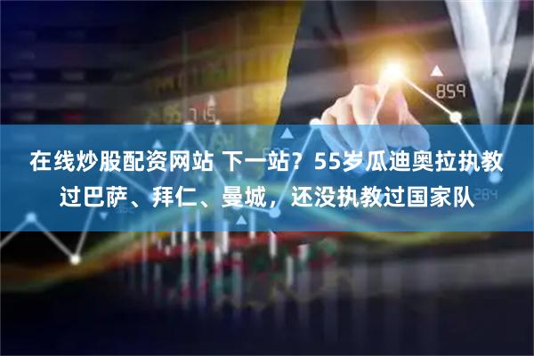在线炒股配资网站 下一站？55岁瓜迪奥拉执教过巴萨、拜仁、曼城，还没执教过国家队