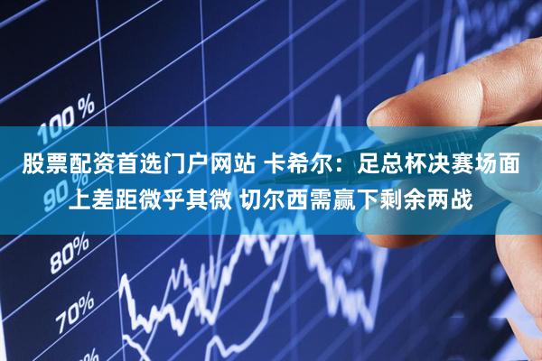 股票配资首选门户网站 卡希尔：足总杯决赛场面上差距微乎其微 切尔西需赢下剩余两战