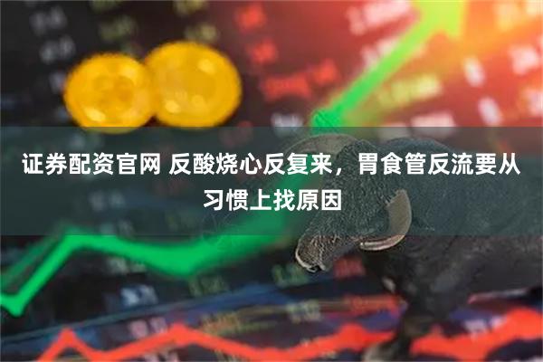 证券配资官网 反酸烧心反复来，胃食管反流要从习惯上找原因