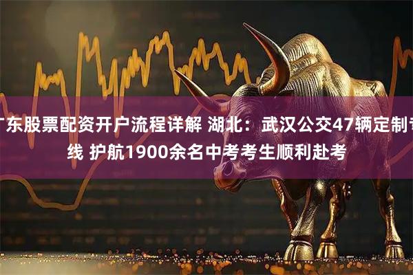 广东股票配资开户流程详解 湖北：武汉公交47辆定制专线 护航1900余名中考考生顺利赴考