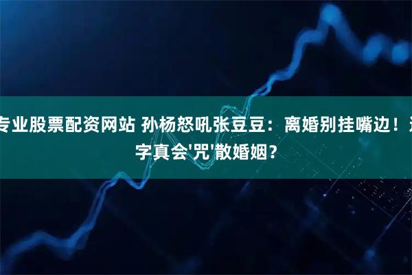 配资专业股票配资网站 孙杨怒吼张豆豆：离婚别挂嘴边！这3个字真会'咒'散婚姻？
